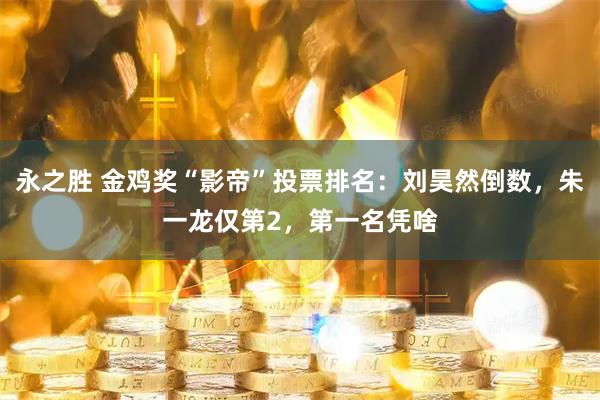 永之胜 金鸡奖“影帝”投票排名：刘昊然倒数，朱一龙仅第2，第一名凭啥