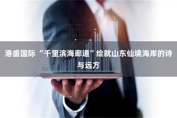 港盛国际 “千里滨海廊道”绘就山东仙境海岸的诗与远方