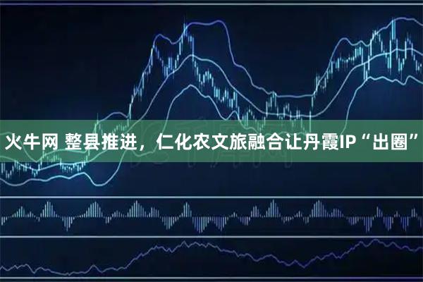 火牛网 整县推进，仁化农文旅融合让丹霞IP“出圈”
