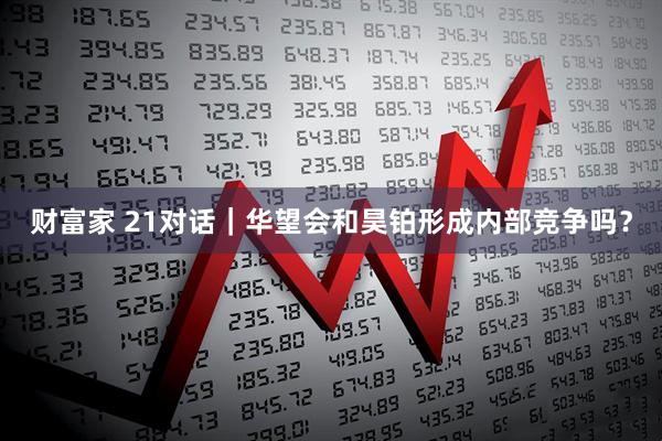 财富家 21对话｜华望会和昊铂形成内部竞争吗？