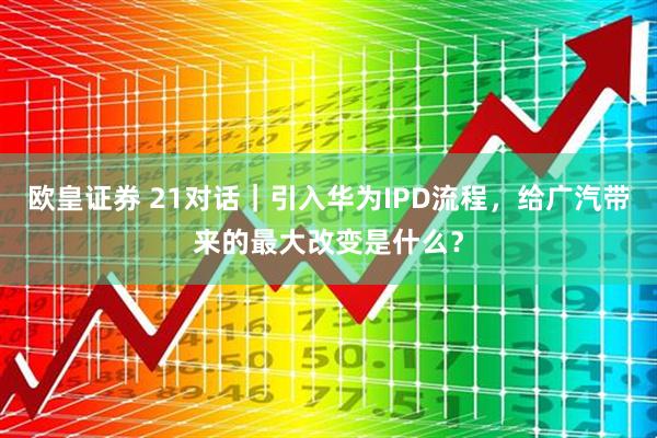 欧皇证券 21对话｜引入华为IPD流程，给广汽带来的最大改变是什么？