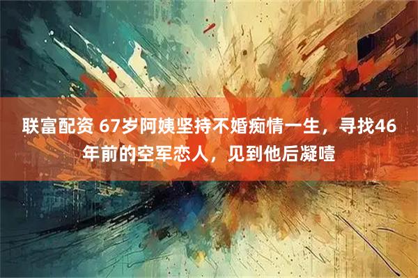 联富配资 67岁阿姨坚持不婚痴情一生，寻找46年前的空军恋人，见到他后凝噎