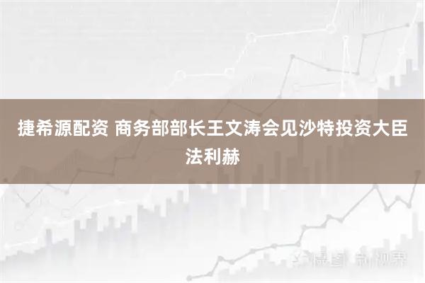 捷希源配资 商务部部长王文涛会见沙特投资大臣法利赫