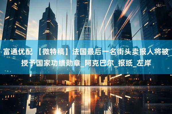 富通优配 【微特稿】法国最后一名街头卖报人将被授予国家功绩勋章_阿克巴尔_报纸_左岸