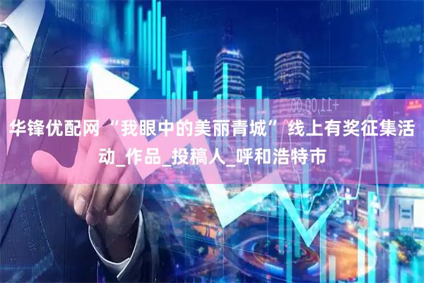 华锋优配网 “我眼中的美丽青城” 线上有奖征集活动_作品_投稿人_呼和浩特市
