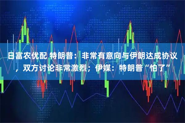 日富农优配 特朗普：非常有意向与伊朗达成协议，双方讨论非常激烈；伊媒：特朗普“怕了”