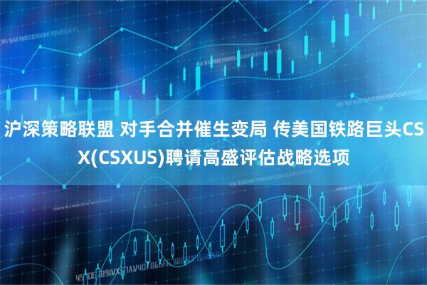 沪深策略联盟 对手合并催生变局 传美国铁路巨头CSX(CSXUS)聘请高盛评估战略选项