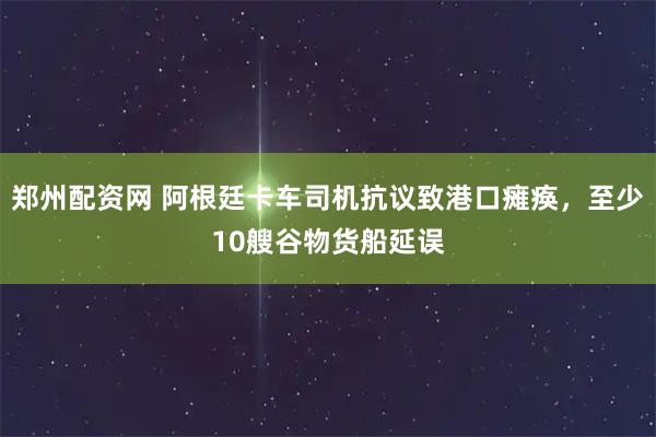 郑州配资网 阿根廷卡车司机抗议致港口瘫痪，至少10艘谷物货船延误