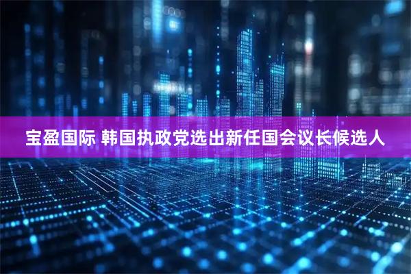 宝盈国际 韩国执政党选出新任国会议长候选人