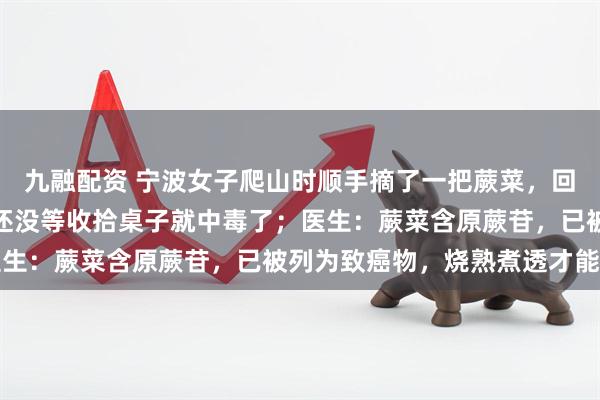 九融配资 宁波女子爬山时顺手摘了一把蕨菜，回家清炒一盆下肚，结果还没等收拾桌子就中毒了；医生：蕨菜含原蕨苷，已被列为致癌物，烧熟煮透才能吃