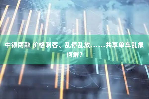 中银两融 价格刺客、乱停乱放……共享单车乱象何解？